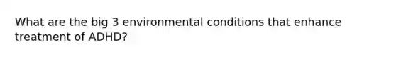 What are the big 3 environmental conditions that enhance treatment of ADHD?