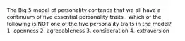 The Big 5 model of personality contends that we all have a continuum of five essential personality traits . Which of the following is NOT one of the five personality traits in the model? 1. openness 2. agreeableness 3. consideration 4. extraversion