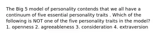 The Big 5 model of personality contends that we all have a continuum of five essential personality traits . Which of the following is NOT one of the five personality traits in the model? 1. openness 2. agreeableness 3. consideration 4. extraversion