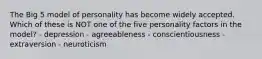 The Big 5 model of personality has become widely accepted. Which of these is NOT one of the five personality factors in the model? - depression - agreeableness - conscientiousness - extraversion - neuroticism