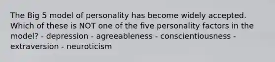 The Big 5 model of personality has become widely accepted. Which of these is NOT one of the five personality factors in the model? - depression - agreeableness - conscientiousness - extraversion - neuroticism