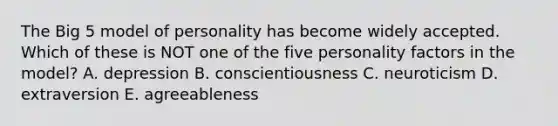 The Big 5 model of personality has become widely accepted. Which of these is NOT one of the five personality factors in the model? A. depression B. conscientiousness C. neuroticism D. extraversion E. agreeableness