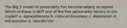 The Big 5 model of personality has become widely accepted. Which of these is NOT one of the five personality factors in the model? a. agreeableness b. conscientiousness c. depression d. extraversion e. neuroticism