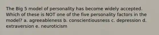 The Big 5 model of personality has become widely accepted. Which of these is NOT one of the five personality factors in the model? a. agreeableness b. conscientiousness c. depression d. extraversion e. neuroticism