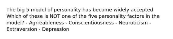 The big 5 model of personality has become widely accepted Which of these is NOT one of the five personality factors in the model? - Agrreableness - Conscientiousness - Neuroticism - Extraversion - Depression