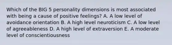 Which of the BIG 5 personality dimensions is most associated with being a cause of positive feelings? A. A low level of avoidance orientation B. A high level neuroticism C. A low level of agreeableness D. A high level of extraversion E. A moderate level of conscientiousness