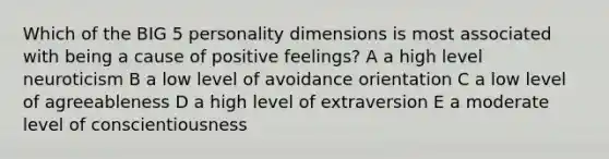 Which of the BIG 5 personality dimensions is most associated with being a cause of positive feelings? A a high level neuroticism B a low level of avoidance orientation C a low level of agreeableness D a high level of extraversion E a moderate level of conscientiousness