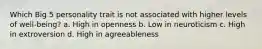 Which Big 5 personality trait is not associated with higher levels of well-being? a. High in openness b. Low in neuroticism c. High in extroversion d. High in agreeableness