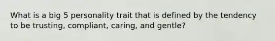 What is a big 5 personality trait that is defined by the tendency to be trusting, compliant, caring, and gentle?