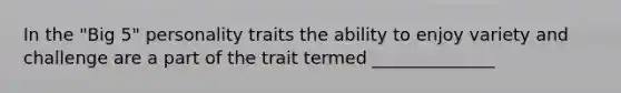In the "Big 5" personality traits the ability to enjoy variety and challenge are a part of the trait termed ______________