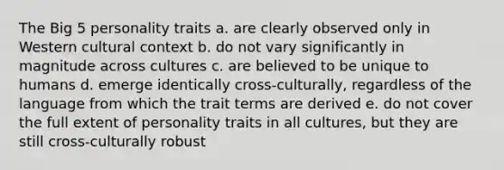 The Big 5 personality traits a. are clearly observed only in Western cultural context b. do not vary significantly in magnitude across cultures c. are believed to be unique to humans d. emerge identically cross-culturally, regardless of the language from which the trait terms are derived e. do not cover the full extent of personality traits in all cultures, but they are still cross-culturally robust