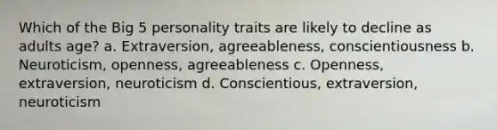 Which of the Big 5 personality traits are likely to decline as adults age? a. Extraversion, agreeableness, conscientiousness b. Neuroticism, openness, agreeableness c. Openness, extraversion, neuroticism d. Conscientious, extraversion, neuroticism