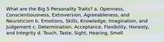 What are the Big 5 Personality Traits? a. Openness, Conscientiousness, Extroversion, Agreeableness, and Neuroticism b. Emotions, Skills, Knowledge, Imagination, and Judgement c. Determination, Acceptance, Flexibility, Honesty, and Integrity d. Touch, Taste, Sight, Hearing, Smell