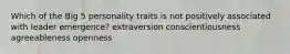 Which of the Big 5 personality traits is not positively associated with leader emergence? extraversion conscientiousness agreeableness openness