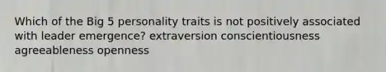 Which of the Big 5 personality traits is not positively associated with leader emergence? extraversion conscientiousness agreeableness openness