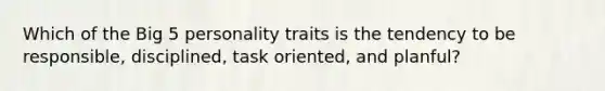 Which of the Big 5 personality traits is the tendency to be responsible, disciplined, task oriented, and planful?