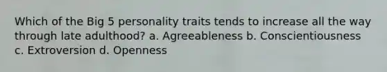 Which of the Big 5 personality traits tends to increase all the way through late adulthood? a. Agreeableness b. Conscientiousness c. Extroversion d. Openness