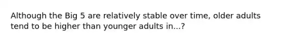 Although the Big 5 are relatively stable over time, older adults tend to be higher than younger adults in...?