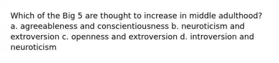 Which of the Big 5 are thought to increase in middle adulthood? a. agreeableness and conscientiousness b. neuroticism and extroversion c. openness and extroversion d. introversion and neuroticism