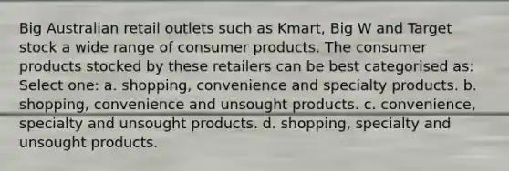 Big Australian retail outlets such as Kmart, Big W and Target stock a wide range of consumer products. The consumer products stocked by these retailers can be best categorised as: Select one: a. shopping, convenience and specialty products. b. shopping, convenience and unsought products. c. convenience, specialty and unsought products. d. shopping, specialty and unsought products.