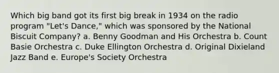 Which big band got its first big break in 1934 on the radio program "Let's Dance," which was sponsored by the National Biscuit Company? a. Benny Goodman and His Orchestra b. Count Basie Orchestra c. Duke Ellington Orchestra d. Original Dixieland Jazz Band e. Europe's Society Orchestra