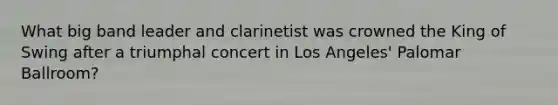 What big band leader and clarinetist was crowned the King of Swing after a triumphal concert in Los Angeles' Palomar Ballroom?