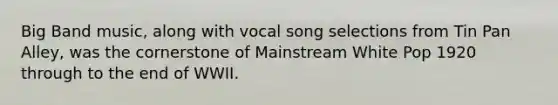 Big Band music, along with vocal song selections from Tin Pan Alley, was the cornerstone of Mainstream White Pop 1920 through to the end of WWII.