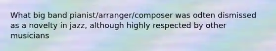 What big band pianist/arranger/composer was odten dismissed as a novelty in jazz, although highly respected by other musicians