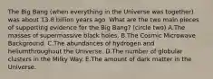 The Big Bang (when everything in the Universe was together) was about 13.8 billion years ago. What are the two main pieces of supporting evidence for the Big Bang? (circle two) A.The masses of supermassive black holes. B.The Cosmic Microwave Background. C.The abundances of hydrogen and heliumthroughout the Universe. D.The number of globular clusters in the Milky Way. E.The amount of dark matter in the Universe.