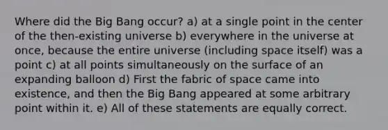 Where did the Big Bang occur? a) at a single point in the center of the then-existing universe b) everywhere in the universe at once, because the entire universe (including space itself) was a point c) at all points simultaneously on the surface of an expanding balloon d) First the fabric of space came into existence, and then the Big Bang appeared at some arbitrary point within it. e) All of these statements are equally correct.