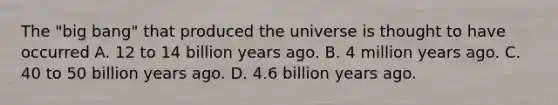 The "big bang" that produced the universe is thought to have occurred A. 12 to 14 billion years ago. B. 4 million years ago. C. 40 to 50 billion years ago. D. 4.6 billion years ago.