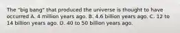 The "big bang" that produced the universe is thought to have occurred A. 4 million years ago. B. 4.6 billion years ago. C. 12 to 14 billion years ago. D. 40 to 50 billion years ago.