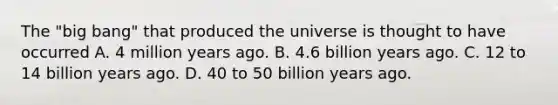 The "big bang" that produced the universe is thought to have occurred A. 4 million years ago. B. 4.6 billion years ago. C. 12 to 14 billion years ago. D. 40 to 50 billion years ago.