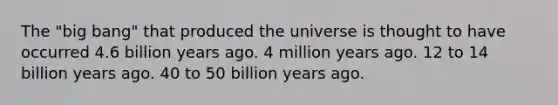 The "big bang" that produced the universe is thought to have occurred 4.6 billion years ago. 4 million years ago. 12 to 14 billion years ago. 40 to 50 billion years ago.