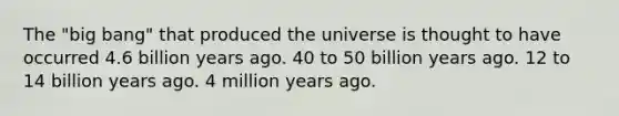 The "big bang" that produced the universe is thought to have occurred 4.6 billion years ago. 40 to 50 billion years ago. 12 to 14 billion years ago. 4 million years ago.