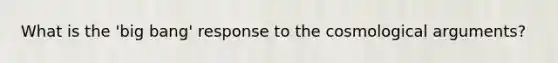 What is the 'big bang' response to the cosmological arguments?