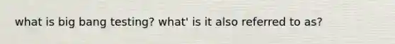 what is big bang testing? what' is it also referred to as?