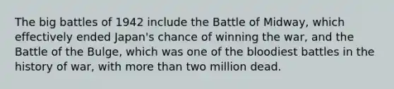 The big battles of 1942 include the Battle of Midway, which effectively ended Japan's chance of winning the war, and the Battle of the Bulge, which was one of the bloodiest battles in the history of war, with more than two million dead.