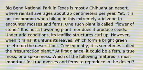 Big Bend National Park in Texas is mostly Chihuahuan desert, where rainfall averages about 25 centimeters per year. Yet, it is not uncommon when hiking in this extremely arid zone to encounter mosses and ferns. One such plant is called "flower of stone." It is not a flowering plant, nor does it produce seeds. Under arid conditions, its leaflike structures curl up. However, when it rains, it unfurls its leaves, which form a bright green rosette on the desert floor. Consequently, it is sometimes called the "resurrection plant." At first glance, it could be a fern, a true moss, or a spike moss. Which of the following features is most important for true mosses and ferns to reproduce in the desert?