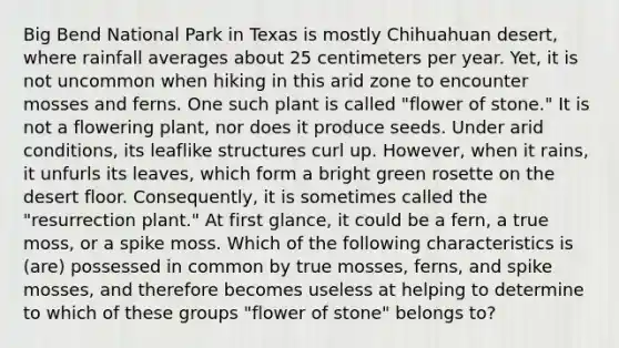 Big Bend National Park in Texas is mostly Chihuahuan desert, where rainfall averages about 25 centimeters per year. Yet, it is not uncommon when hiking in this arid zone to encounter mosses and ferns. One such plant is called "flower of stone." It is not a flowering plant, nor does it produce seeds. Under arid conditions, its leaflike structures curl up. However, when it rains, it unfurls its leaves, which form a bright green rosette on the desert floor. Consequently, it is sometimes called the "resurrection plant." At first glance, it could be a fern, a true moss, or a spike moss. Which of the following characteristics is (are) possessed in common by true mosses, ferns, and spike mosses, and therefore becomes useless at helping to determine to which of these groups "flower of stone" belongs to?