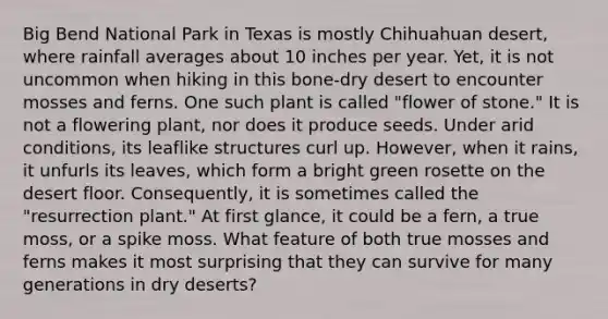 Big Bend National Park in Texas is mostly Chihuahuan desert, where rainfall averages about 10 inches per year. Yet, it is not uncommon when hiking in this bone-dry desert to encounter mosses and ferns. One such plant is called "flower of stone." It is not a flowering plant, nor does it produce seeds. Under arid conditions, its leaflike structures curl up. However, when it rains, it unfurls its leaves, which form a bright green rosette on the desert floor. Consequently, it is sometimes called the "resurrection plant." At first glance, it could be a fern, a true moss, or a spike moss. What feature of both true mosses and ferns makes it most surprising that they can survive for many generations in dry deserts?