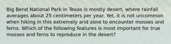 Big Bend National Park in Texas is mostly desert, where rainfall averages about 25 centimeters per year. Yet, it is not uncommon when hiking in this extremely arid zone to encounter mosses and ferns. Which of the following features is most important for true mosses and ferns to reproduce in the desert?