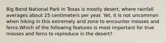 Big Bend National Park in Texas is mostly desert, where rainfall averages about 25 centimeters per year. Yet, it is not uncommon when hiking in this extremely arid zone to encounter mosses and ferns.Which of the following features is most important for true mosses and ferns to reproduce in the desert?