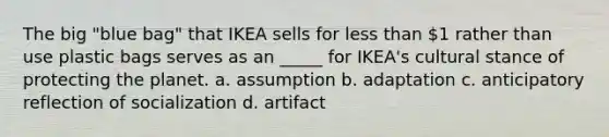 The big "blue bag" that IKEA sells for less than 1 rather than use plastic bags serves as an _____ for IKEA's cultural stance of protecting the planet. a. assumption b. adaptation c. anticipatory reflection of socialization d. artifact