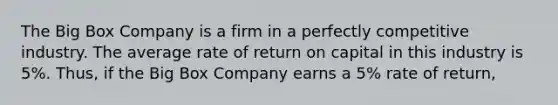 The Big Box Company is a firm in a perfectly competitive industry. The average rate of return on capital in this industry is 5%. ​Thus, if the Big Box Company earns a 5% rate of​ return,