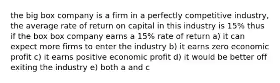 the big box company is a firm in a perfectly competitive industry, the average rate of return on capital in this industry is 15% thus if the box box company earns a 15% rate of return a) it can expect more firms to enter the industry b) it earns zero economic profit c) it earns positive economic profit d) it would be better off exiting the industry e) both a and c