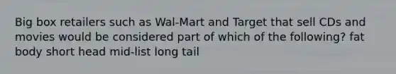 Big box retailers such as Wal-Mart and Target that sell CDs and movies would be considered part of which of the following? fat body short head mid-list long tail