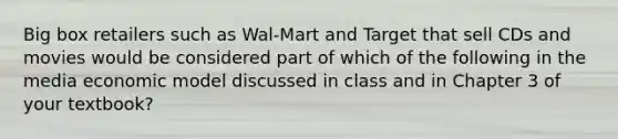 Big box retailers such as Wal-Mart and Target that sell CDs and movies would be considered part of which of the following in the media economic model discussed in class and in Chapter 3 of your textbook?