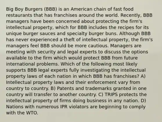 Big Boy Burgers (BBB) is an American chain of fast food restaurants that has franchises around the world. Recently, BBB managers have been concerned about protecting the firm's intellectual property, which for BBB includes the recipes for its unique burger sauces and specialty burger buns. Although BBB has never experienced a theft of intellectual property, the firm's managers feel BBB should be more cautious. Managers are meeting with security and legal experts to discuss the options available to the firm which would protect BBB from future international problems. Which of the following most likely supports BBB legal experts fully investigating the intellectual property laws of each nation in which BBB has franchises? A) Intellectual property laws and their enforcement vary from country to country. B) Patents and trademarks granted in one country will transfer to another country. C) TRIPS protects the intellectual property of firms doing business in any nation. D) Nations with numerous IPR violators are beginning to comply with the WTO.