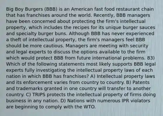 Big Boy Burgers (BBB) is an American fast food restaurant chain that has franchises around the world. Recently, BBB managers have been concerned about protecting the firm's intellectual property, which includes the recipes for its unique burger sauces and specialty burger buns. Although BBB has never experienced a theft of intellectual property, the firm's managers feel BBB should be more cautious. Managers are meeting with security and legal experts to discuss the options available to the firm which would protect BBB from future international problems. 83) Which of the following statements most likely supports BBB legal experts fully investigating the intellectual property laws of each nation in which BBB has franchises? A) Intellectual property laws and its enforcement varies from country to country. B) Patents and trademarks granted in one country will transfer to another country. C) TRIPS protects the intellectual property of firms doing business in any nation. D) Nations with numerous IPR violators are beginning to comply with the WTO.